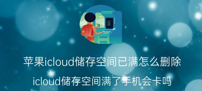 苹果icloud储存空间已满怎么删除 icloud储存空间满了手机会卡吗？